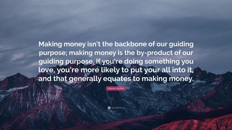 Warren Buffett Quote: “Making money isn’t the backbone of our guiding purpose; making money is the by-product of our guiding purpose. If you’re doing something you love, you’re more likely to put your all into it, and that generally equates to making money.”
