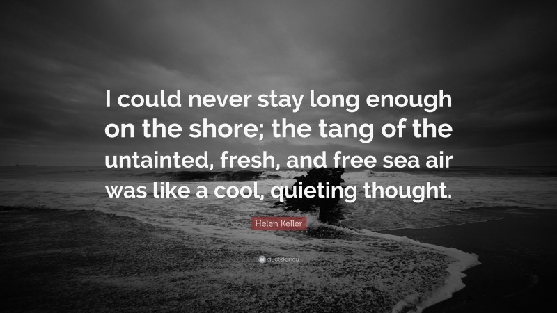 Helen Keller Quote: “I could never stay long enough on the shore; the tang of the untainted, fresh, and free sea air was like a cool, quieting thought.”