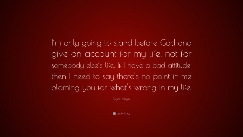 Joyce Meyer Quote: “I’m only going to stand before God and give an account for my life, not for somebody else’s life. If I have a bad attitude, then I need to say there’s no point in me blaming you for what’s wrong in my life.”