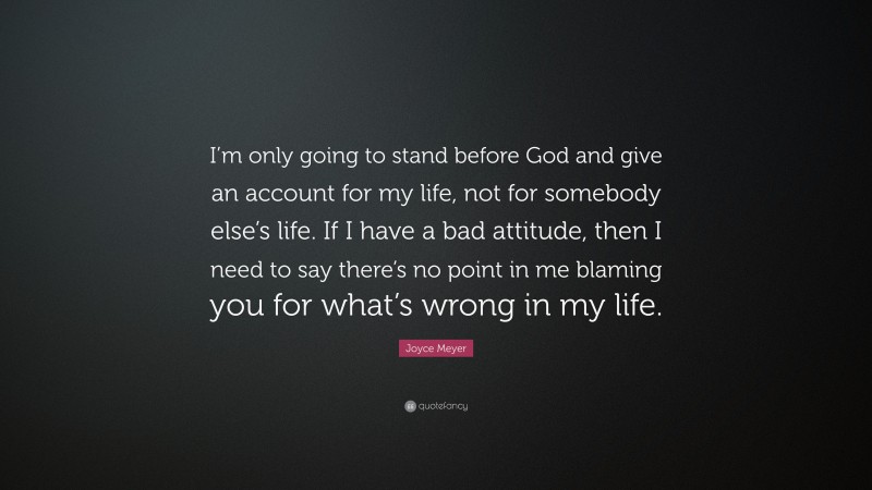 Joyce Meyer Quote: “I’m only going to stand before God and give an account for my life, not for somebody else’s life. If I have a bad attitude, then I need to say there’s no point in me blaming you for what’s wrong in my life.”