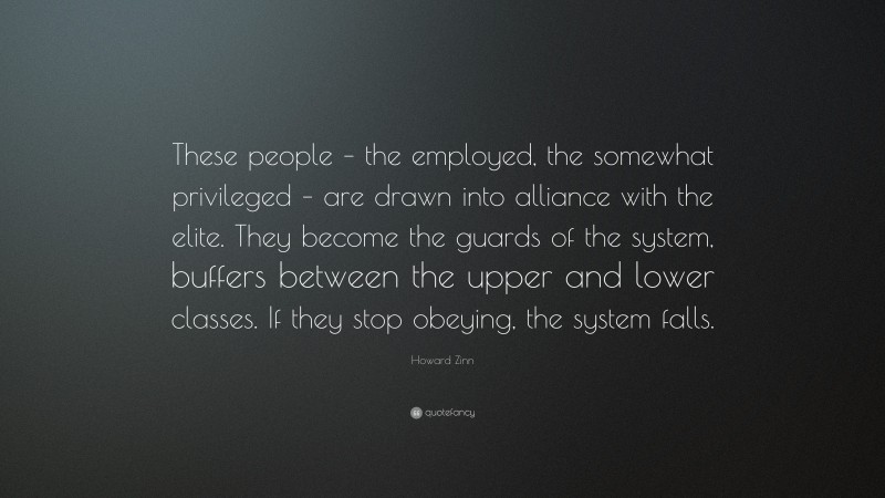 Howard Zinn Quote: “These people – the employed, the somewhat privileged – are drawn into alliance with the elite. They become the guards of the system, buffers between the upper and lower classes. If they stop obeying, the system falls.”