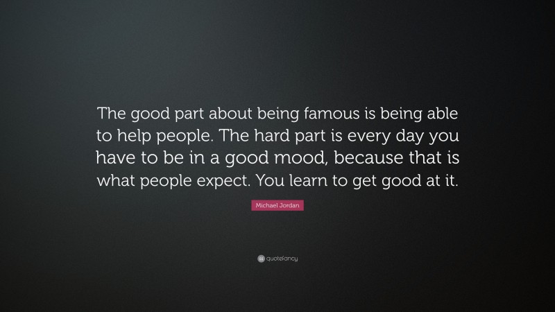 Michael Jordan Quote: “The good part about being famous is being able to help people. The hard part is every day you have to be in a good mood, because that is what people expect. You learn to get good at it.”