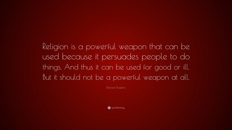 Richard Dawkins Quote: “Religion is a powerful weapon that can be used because it persuades people to do things. And thus it can be used for good or ill. But it should not be a powerful weapon at all.”