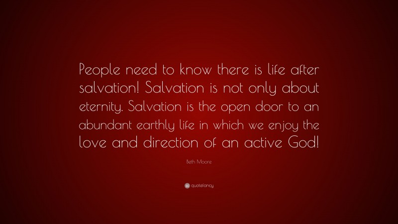 Beth Moore Quote: “People need to know there is life after salvation! Salvation is not only about eternity. Salvation is the open door to an abundant earthly life in which we enjoy the love and direction of an active God!”