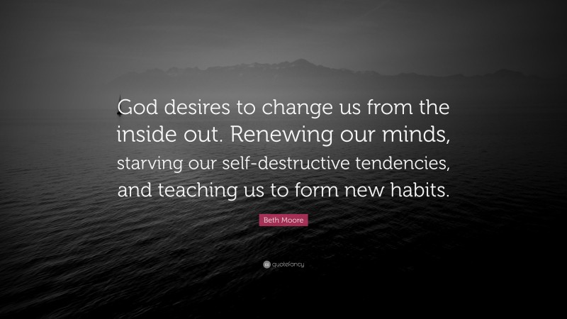Beth Moore Quote: “God desires to change us from the inside out. Renewing our minds, starving our self-destructive tendencies, and teaching us to form new habits.”