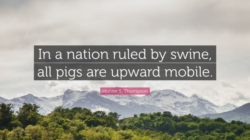 Hunter S. Thompson Quote: “In a nation ruled by swine, all pigs are upward mobile.”