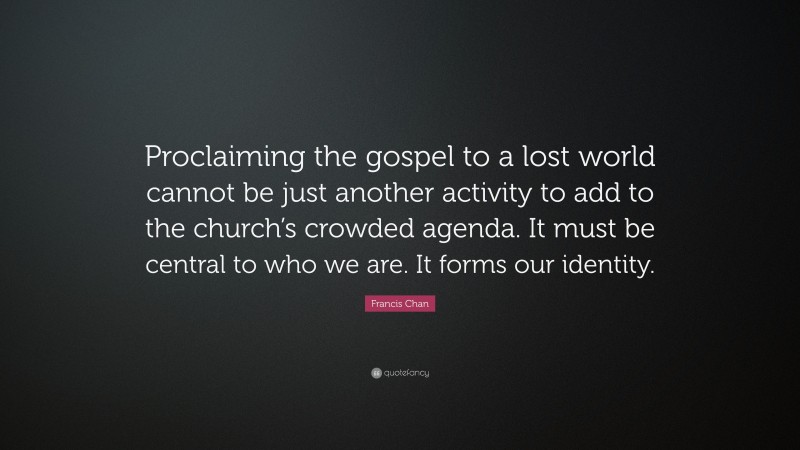 Francis Chan Quote: “Proclaiming the gospel to a lost world cannot be just another activity to add to the church’s crowded agenda. It must be central to who we are. It forms our identity.”