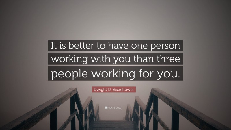Dwight D. Eisenhower Quote: “It is better to have one person working with you than three people working for you.”