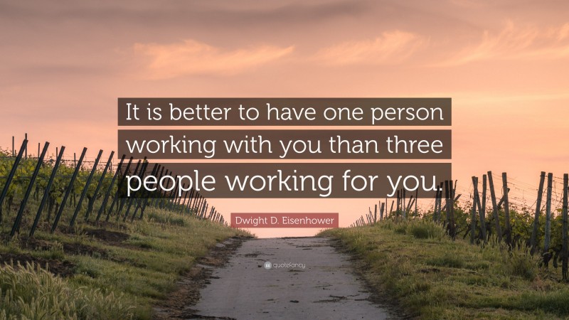 Dwight D. Eisenhower Quote: “It is better to have one person working with you than three people working for you.”