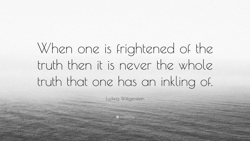 Ludwig Wittgenstein Quote: “When one is frightened of the truth then it is never the whole truth that one has an inkling of.”