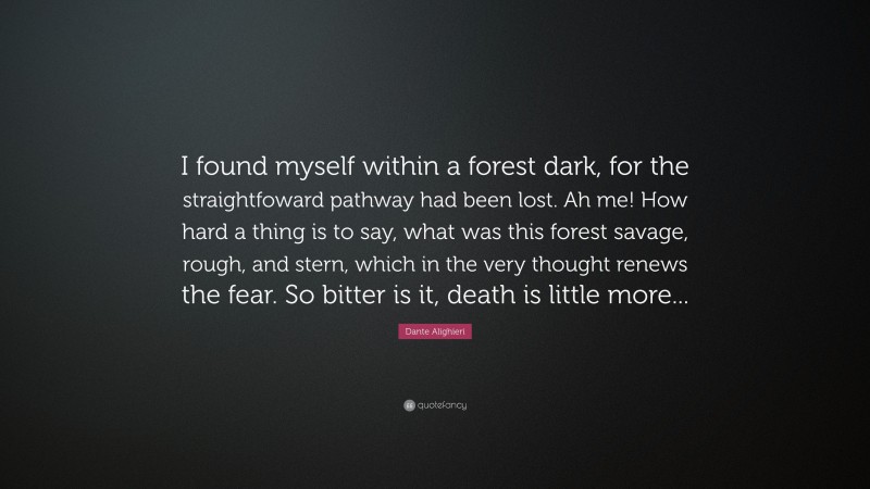Dante Alighieri Quote: “I found myself within a forest dark, for the straightfoward pathway had been lost. Ah me! How hard a thing is to say, what was this forest savage, rough, and stern, which in the very thought renews the fear. So bitter is it, death is little more...”