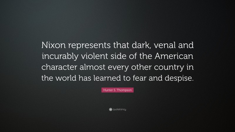 Hunter S. Thompson Quote: “Nixon represents that dark, venal and incurably violent side of the American character almost every other country in the world has learned to fear and despise.”