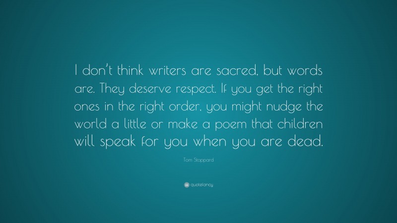 Tom Stoppard Quote: “I don’t think writers are sacred, but words are. They deserve respect. If you get the right ones in the right order, you might nudge the world a little or make a poem that children will speak for you when you are dead.”