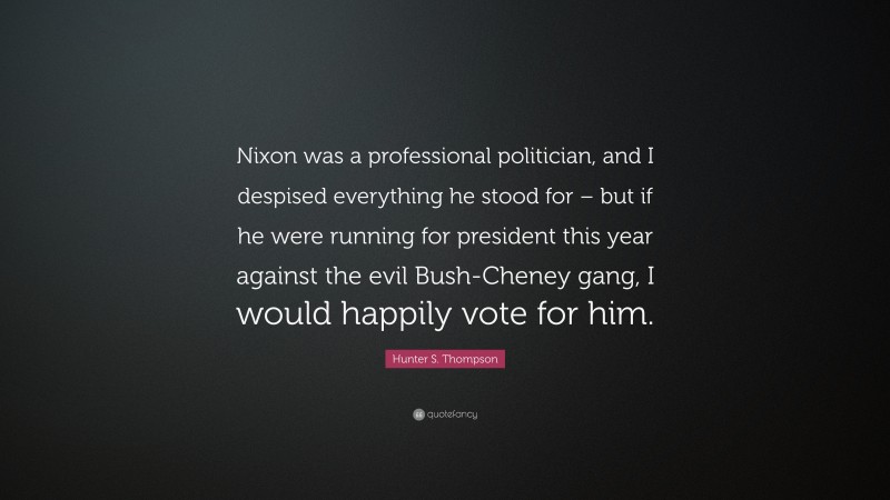 Hunter S. Thompson Quote: “Nixon was a professional politician, and I despised everything he stood for – but if he were running for president this year against the evil Bush-Cheney gang, I would happily vote for him.”