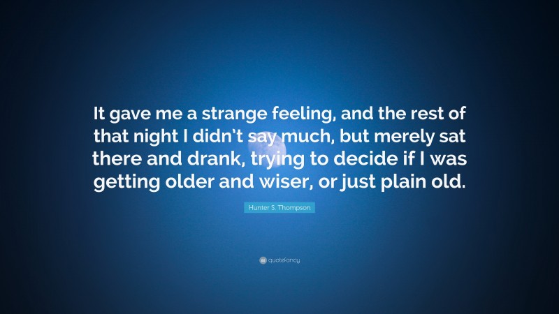 Hunter S. Thompson Quote: “It gave me a strange feeling, and the rest of that night I didn’t say much, but merely sat there and drank, trying to decide if I was getting older and wiser, or just plain old.”