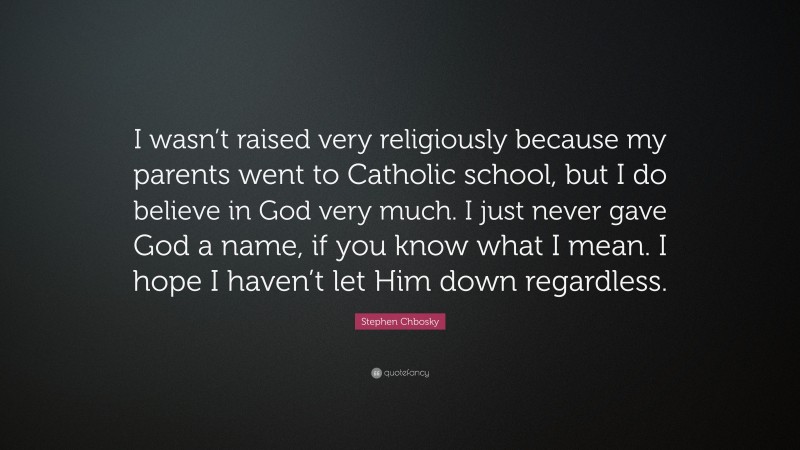 Stephen Chbosky Quote: “I wasn’t raised very religiously because my parents went to Catholic school, but I do believe in God very much. I just never gave God a name, if you know what I mean. I hope I haven’t let Him down regardless.”