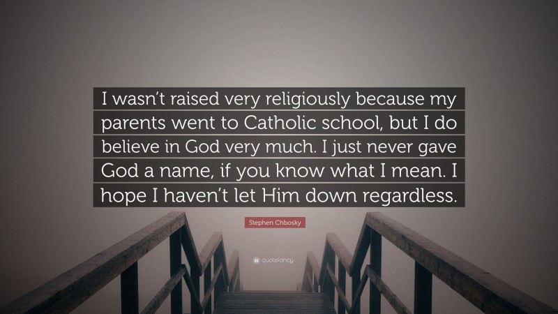 Stephen Chbosky Quote: “I wasn’t raised very religiously because my parents went to Catholic school, but I do believe in God very much. I just never gave God a name, if you know what I mean. I hope I haven’t let Him down regardless.”