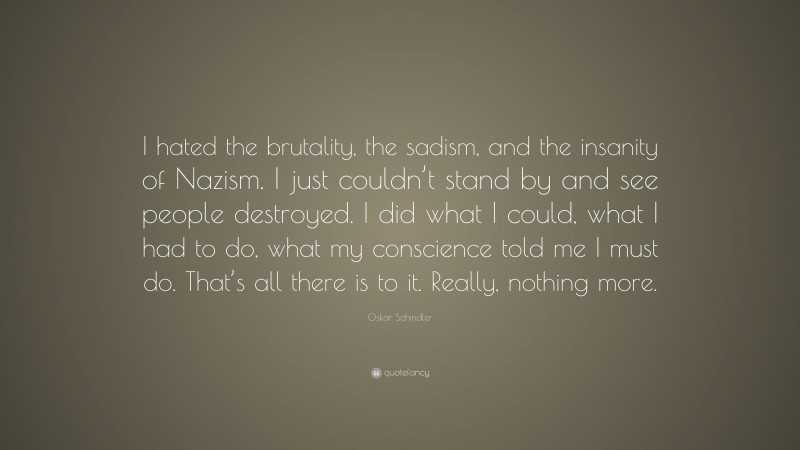 Oskar Schindler Quote: “I hated the brutality, the sadism, and the insanity of Nazism. I just couldn’t stand by and see people destroyed. I did what I could, what I had to do, what my conscience told me I must do. That’s all there is to it. Really, nothing more.”