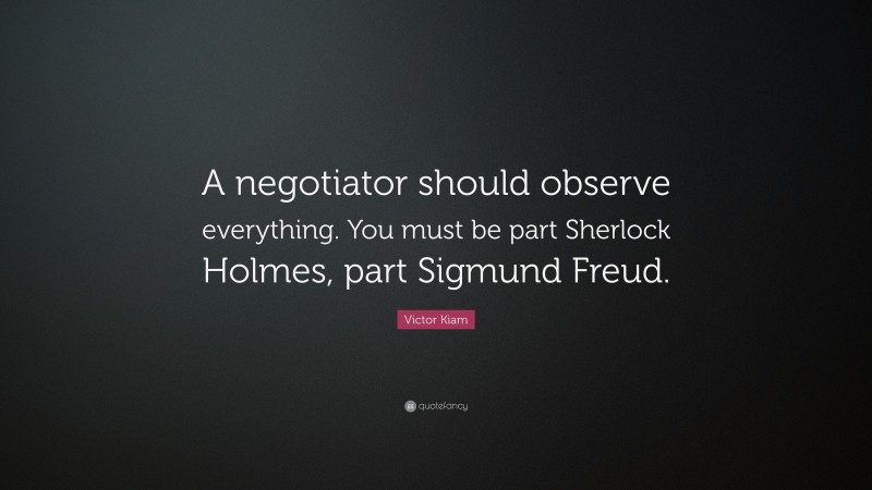 Victor Kiam Quote: “A negotiator should observe everything. You must be part Sherlock Holmes, part Sigmund Freud.”