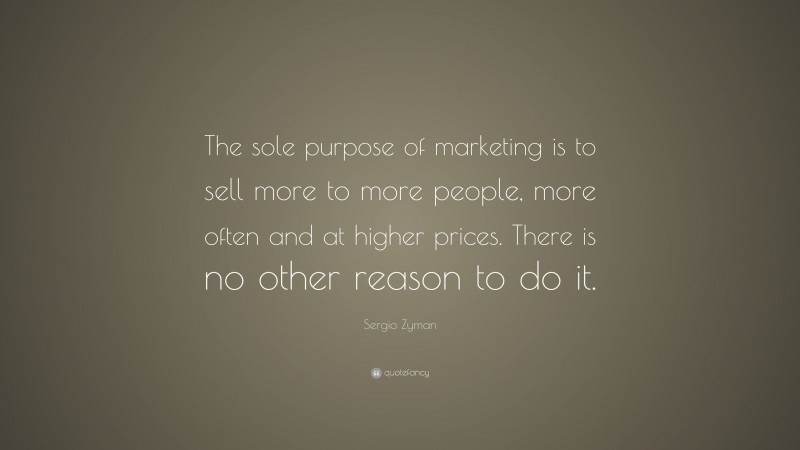 Sergio Zyman Quote: “The sole purpose of marketing is to sell more to more people, more often and at higher prices. There is no other reason to do it.”