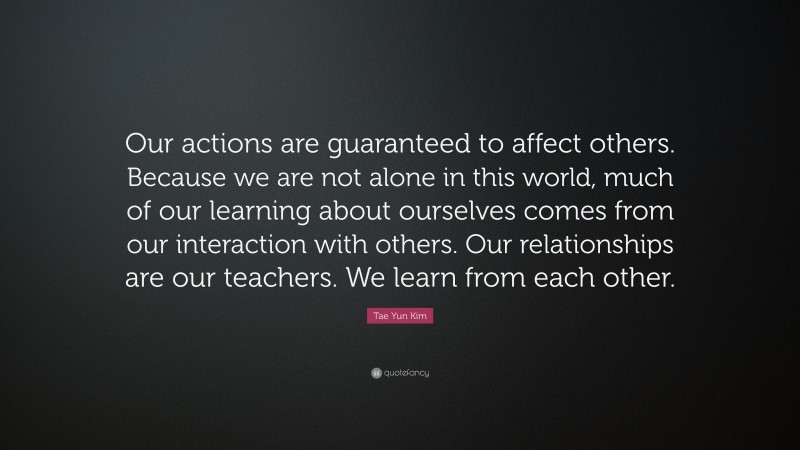 Tae Yun Kim Quote: “Our actions are guaranteed to affect others. Because we are not alone in this world, much of our learning about ourselves comes from our interaction with others. Our relationships are our teachers. We learn from each other.”