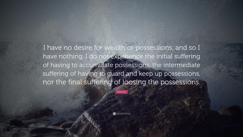 Milarepa Quote: “I have no desire for wealth or possessions, and so I have nothing. I do not experience the initial suffering of having to accumulate possessions, the intermediate suffering of having to guard and keep up possessions, nor the final suffering of loosing the possessions.”