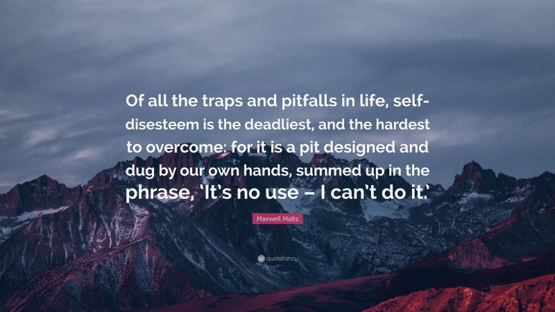 Maxwell Maltz Quote: “Of all the traps and pitfalls in life, self-disesteem is the deadliest, and the hardest to overcome: for it is a pit designed and dug by our own hands, summed up in the phrase, ‘It’s no use – I can’t do it.’”