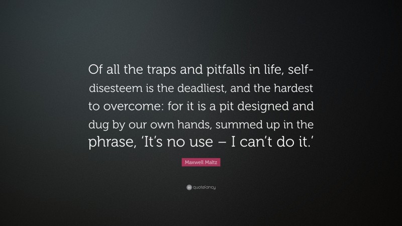 Maxwell Maltz Quote: “Of all the traps and pitfalls in life, self-disesteem is the deadliest, and the hardest to overcome: for it is a pit designed and dug by our own hands, summed up in the phrase, ‘It’s no use – I can’t do it.’”