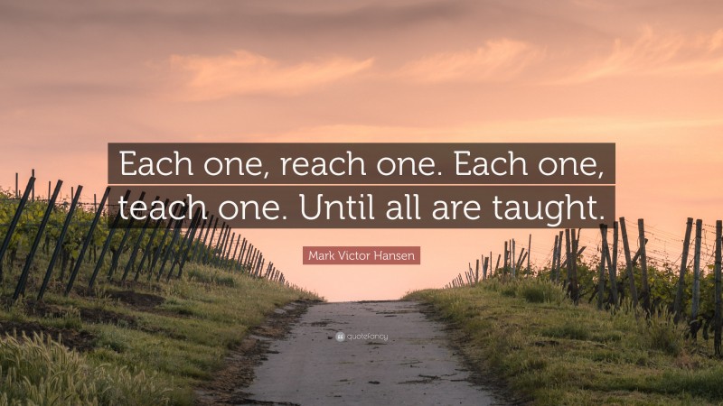 Mark Victor Hansen Quote: “Each one, reach one. Each one, teach one. Until all are taught.”