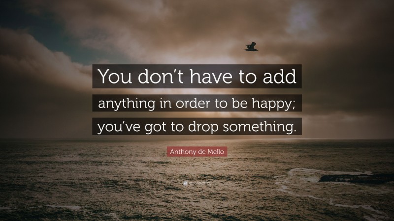 Anthony de Mello Quote: “You don’t have to add anything in order to be happy; you’ve got to drop something.”