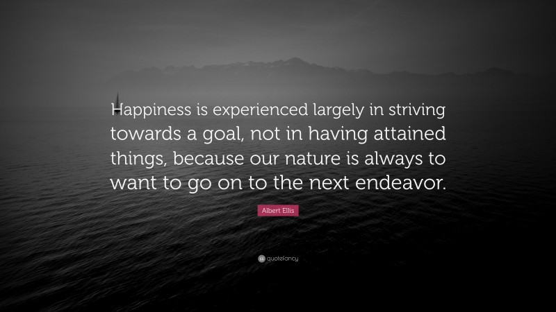 Albert Ellis Quote: “Happiness is experienced largely in striving towards a goal, not in having attained things, because our nature is always to want to go on to the next endeavor.”