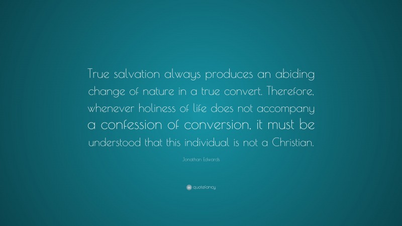 Jonathan Edwards Quote: “True salvation always produces an abiding change of nature in a true convert. Therefore, whenever holiness of life does not accompany a confession of conversion, it must be understood that this individual is not a Christian.”