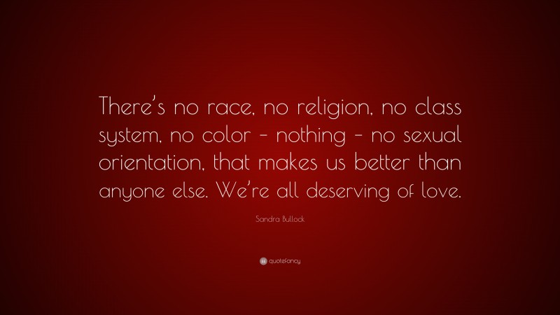 Sandra Bullock Quote: “There’s no race, no religion, no class system, no color – nothing – no sexual orientation, that makes us better than anyone else. We’re all deserving of love.”