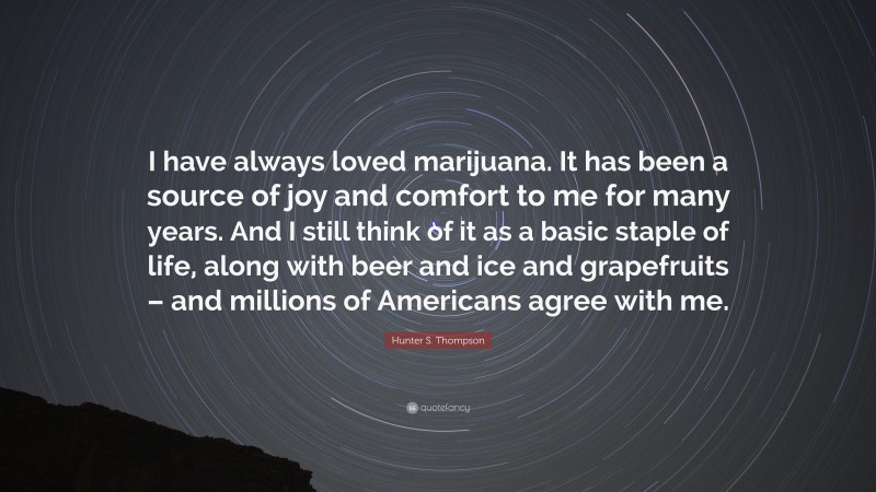 Hunter S. Thompson Quote: “I have always loved marijuana. It has been a source of joy and comfort to me for many years. And I still think of it as a basic staple of life, along with beer and ice and grapefruits – and millions of Americans agree with me.”