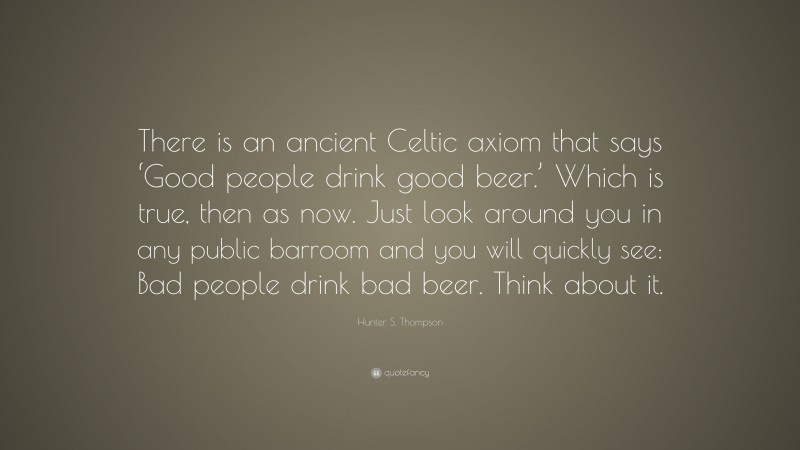 Hunter S. Thompson Quote: “There is an ancient Celtic axiom that says ‘Good people drink good beer.’ Which is true, then as now. Just look around you in any public barroom and you will quickly see: Bad people drink bad beer. Think about it.”