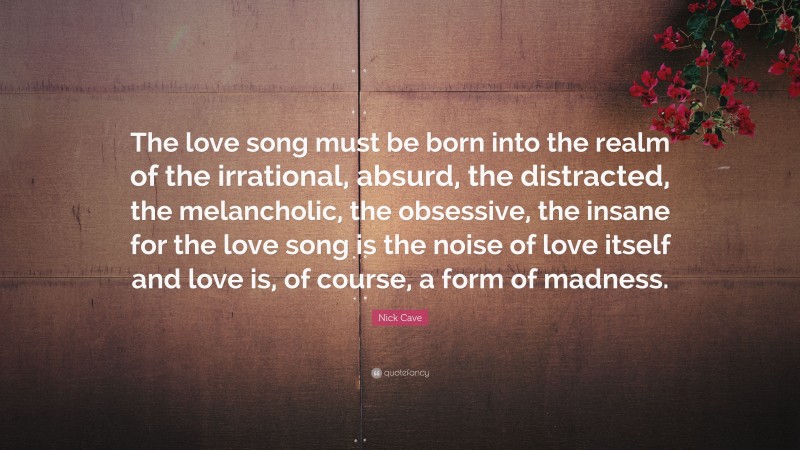 Nick Cave Quote: “The love song must be born into the realm of the irrational, absurd, the distracted, the melancholic, the obsessive, the insane for the love song is the noise of love itself and love is, of course, a form of madness.”