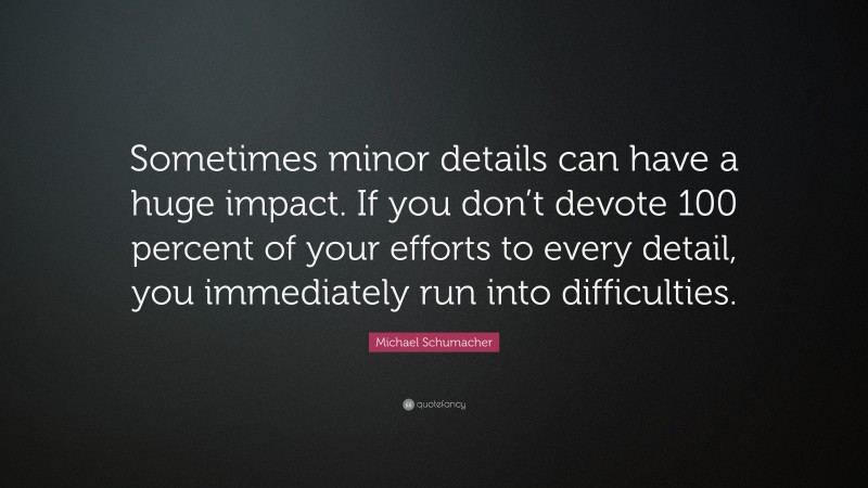 Michael Schumacher Quote: “Sometimes minor details can have a huge impact. If you don’t devote 100 percent of your efforts to every detail, you immediately run into difficulties.”