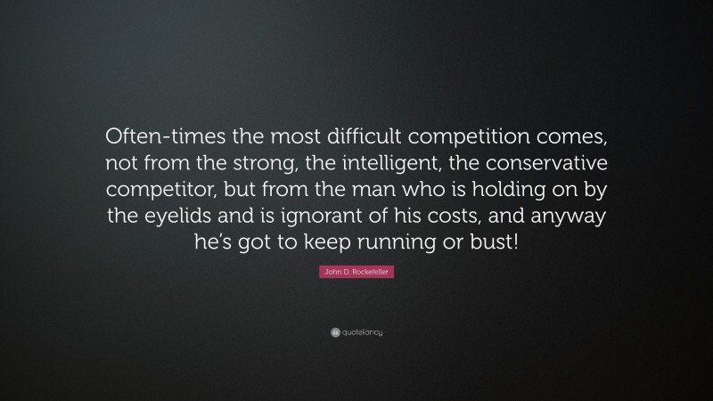 John D. Rockefeller Quote: “Often-times the most difficult competition comes, not from the strong, the intelligent, the conservative competitor, but from the man who is holding on by the eyelids and is ignorant of his costs, and anyway he’s got to keep running or bust!”