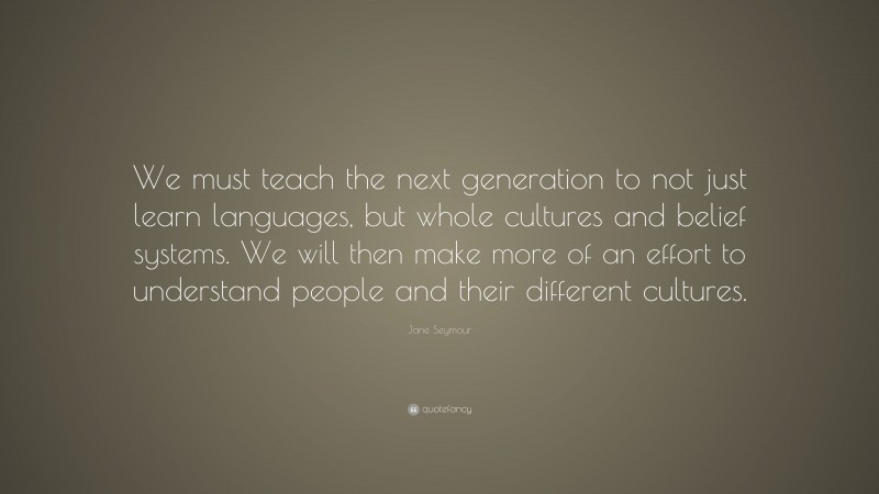 Jane Seymour Quote: “We must teach the next generation to not just learn languages, but whole cultures and belief systems. We will then make more of an effort to understand people and their different cultures.”