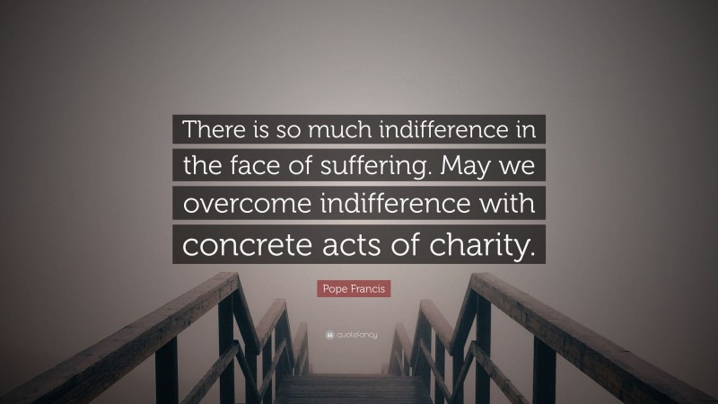 Pope Francis Quote: “There is so much indifference in the face of suffering. May we overcome indifference with concrete acts of charity.”