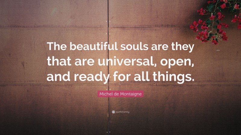 Michel de Montaigne Quote: “The beautiful souls are they that are universal, open, and ready for all things.”