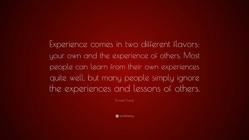 Donald Trump Quote: “Experience comes in two different flavors: your own and the experience of others. Most people can learn from their own experiences quite well, but many people simply ignore the experiences and lessons of others.”