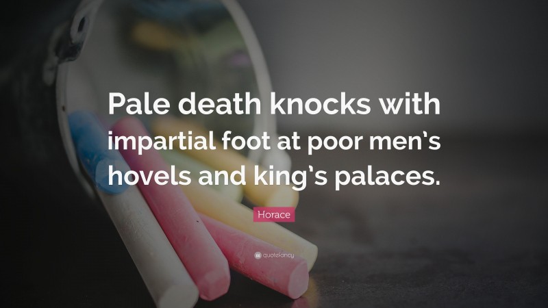 Horace Quote: “Pale death knocks with impartial foot at poor men’s hovels and king’s palaces.”