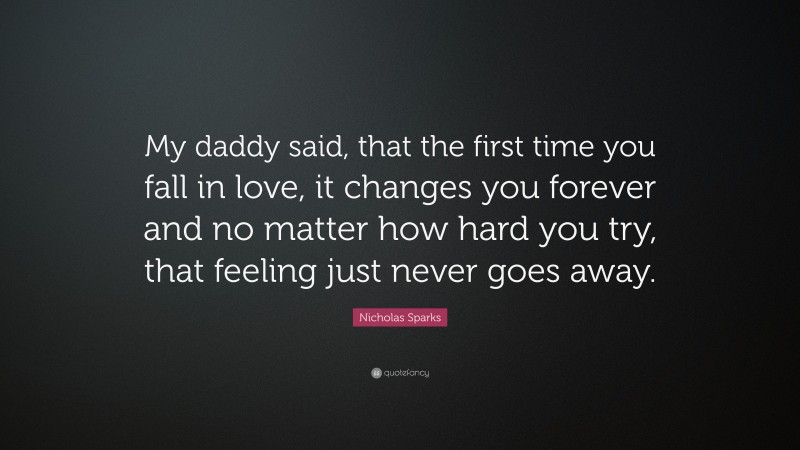 Nicholas Sparks Quote: “My daddy said, that the first time you fall in love, it changes you forever and no matter how hard you try, that feeling just never goes away.”