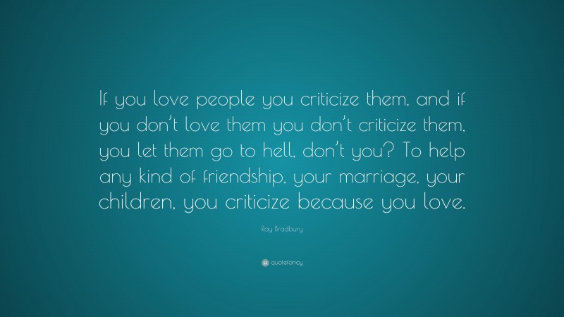 Ray Bradbury Quote: “If you love people you criticize them, and if you don’t love them you don’t criticize them, you let them go to hell, don’t you? To help any kind of friendship, your marriage, your children, you criticize because you love.”