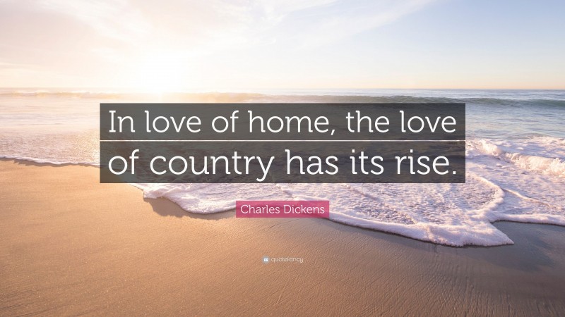 Charles Dickens Quote: “In love of home, the love of country has its rise.”