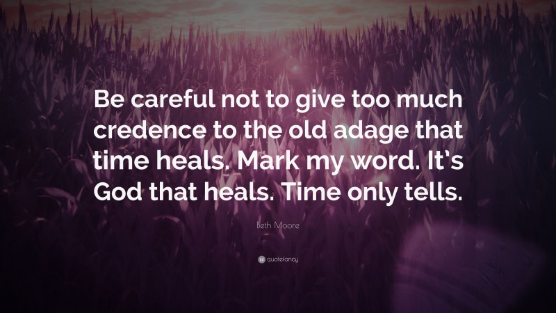 Beth Moore Quote: “Be careful not to give too much credence to the old adage that time heals. Mark my word. It’s God that heals. Time only tells.”