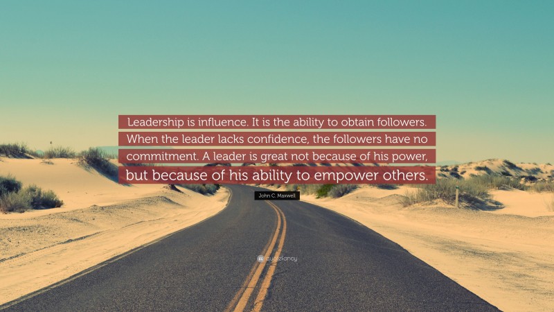 John C. Maxwell Quote: “Leadership is influence. It is the ability to obtain followers. When the leader lacks confidence, the followers have no commitment. A leader is great not because of his power, but because of his ability to empower others.”