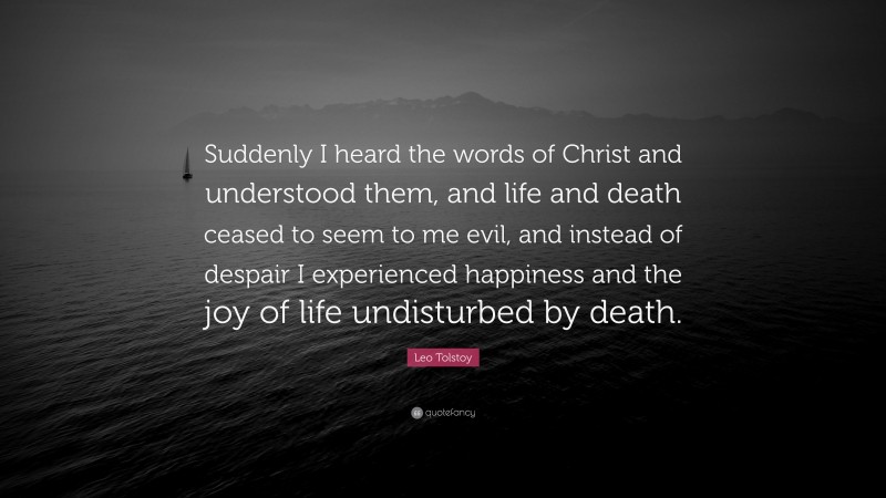 Leo Tolstoy Quote: “Suddenly I heard the words of Christ and understood them, and life and death ceased to seem to me evil, and instead of despair I experienced happiness and the joy of life undisturbed by death.”