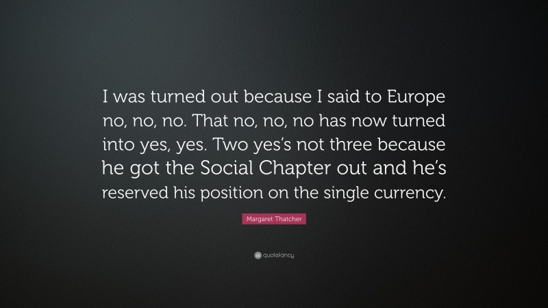 Margaret Thatcher Quote: “I was turned out because I said to Europe no, no, no. That no, no, no has now turned into yes, yes. Two yes’s not three because he got the Social Chapter out and he’s reserved his position on the single currency.”